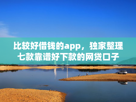 比较好借钱的app，独家整理七款靠谱好下款的网贷口子