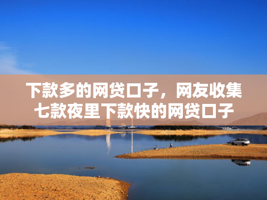 下款多的网贷口子，网友收集七款夜里下款快的网贷口子