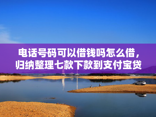 电话号码可以借钱吗怎么借，归纳整理七款下款到支付宝贷款口子