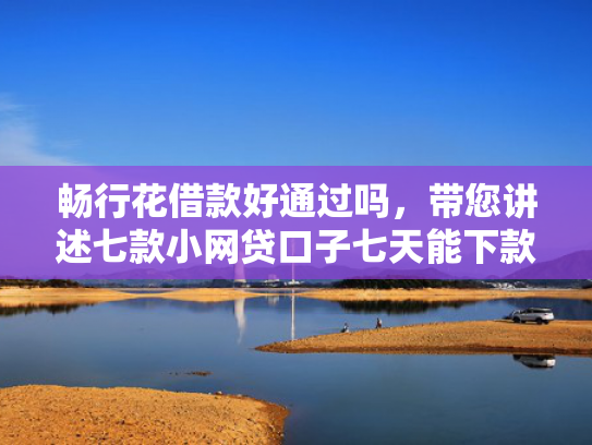 畅行花借款好通过吗，带您讲述七款小网贷口子七天能下款吗