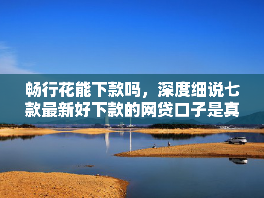 畅行花能下款吗，深度细说七款最新好下款的网贷口子是真的吗吗