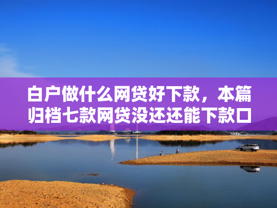 白户做什么网贷好下款，本篇归档七款网贷没还还能下款口子
