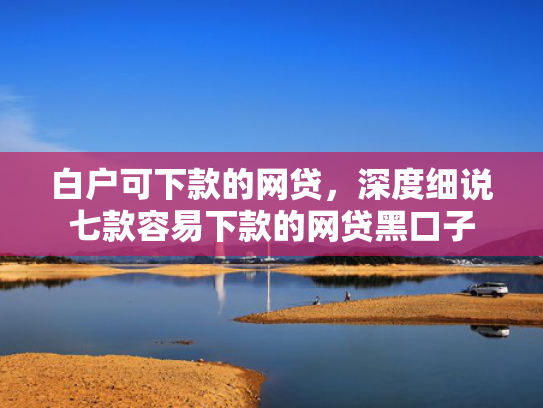 白户可下款的网贷，深度细说七款容易下款的网贷黑口子