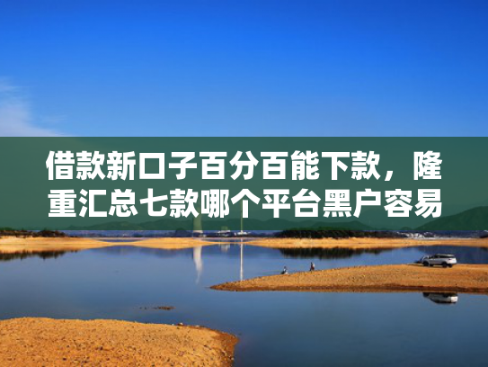 借款新口子百分百能下款，隆重汇总七款哪个平台黑户容易下款
