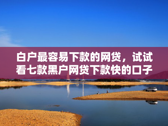 白户最容易下款的网贷，试试看七款黑户网贷下款快的口子