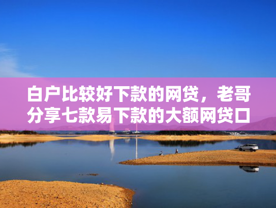 白户比较好下款的网贷，老哥分享七款易下款的大额网贷口子