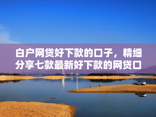白户网贷好下款的口子，精细分享七款最新好下款的网贷口子