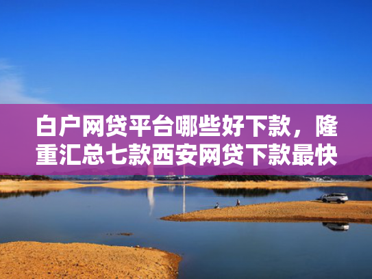 白户网贷平台哪些好下款，隆重汇总七款西安网贷下款最快的口子