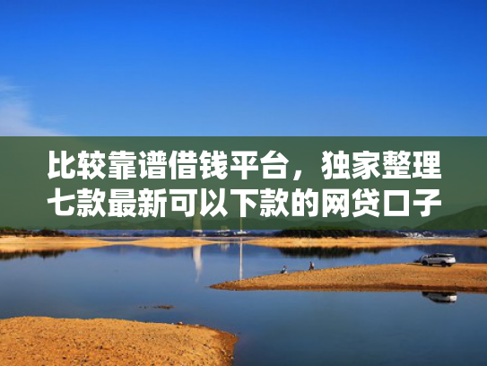 比较靠谱借钱平台，独家整理七款最新可以下款的网贷口子