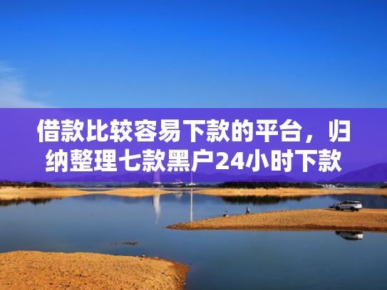 借款比较容易下款的平台，归纳整理七款黑户24小时下款的网贷