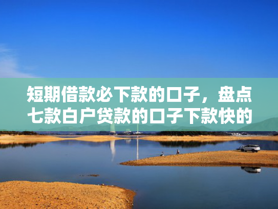 短期借款必下款的口子，盘点七款白户贷款的口子下款快的