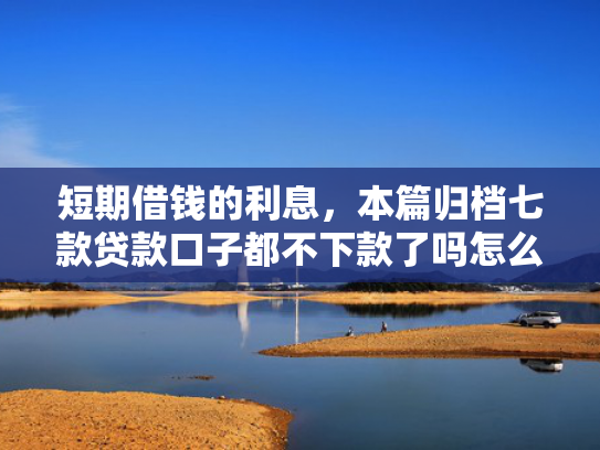 短期借钱的利息，本篇归档七款贷款口子都不下款了吗怎么办