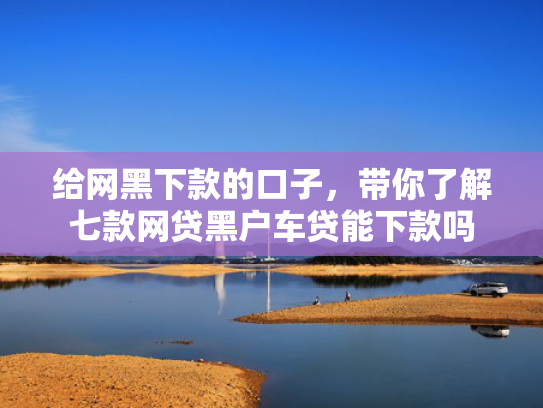 给网黑下款的口子，带你了解七款网贷黑户车贷能下款吗
