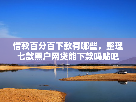 借款百分百下款有哪些，整理七款黑户网贷能下款吗贴吧