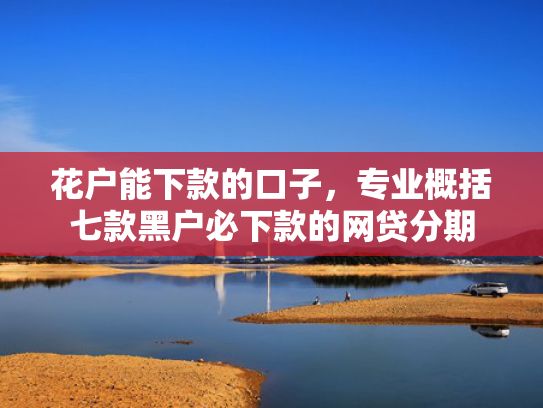 花户能下款的口子，专业概括七款黑户必下款的网贷分期