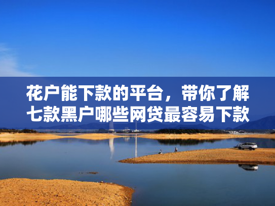 花户能下款的平台，带你了解七款黑户哪些网贷最容易下款