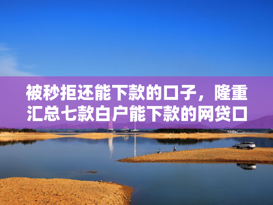 被秒拒还能下款的口子，隆重汇总七款白户能下款的网贷口子