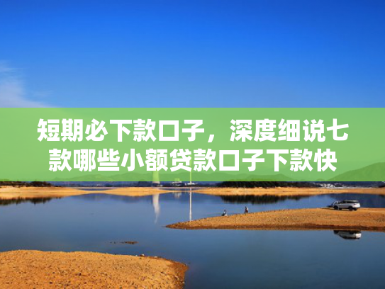 短期必下款口子，深度细说七款哪些小额贷款口子下款快