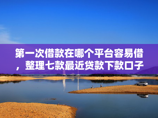 第一次借款在哪个平台容易借，整理七款最近贷款下款口子是真的吗