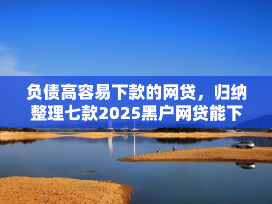 负债高容易下款的网贷，归纳整理七款2025黑户网贷能下款的网贷