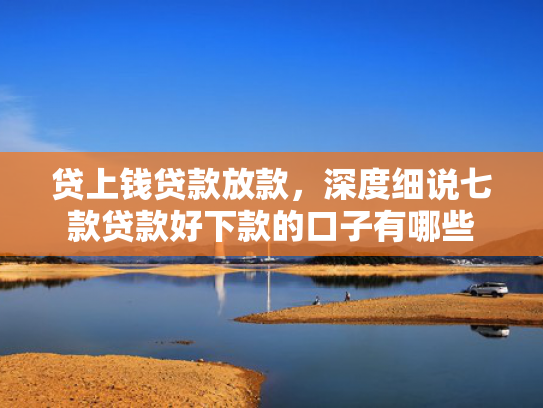 贷上钱贷款放款，深度细说七款贷款好下款的口子有哪些