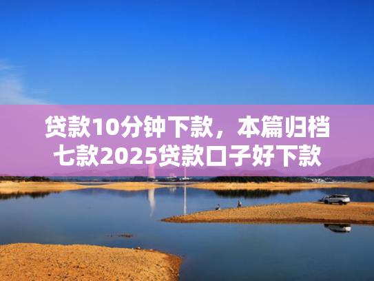 贷款10分钟下款，本篇归档七款2025贷款口子好下款