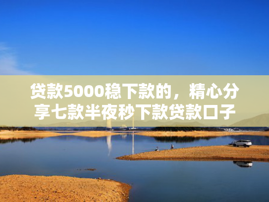 贷款5000稳下款的，精心分享七款半夜秒下款贷款口子