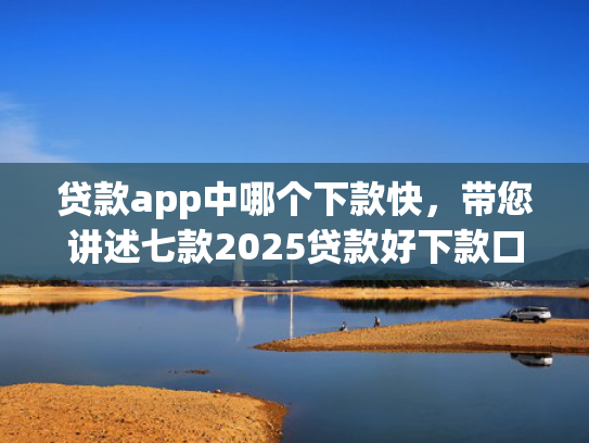 贷款app中哪个下款快，带您讲述七款2025贷款好下款口子