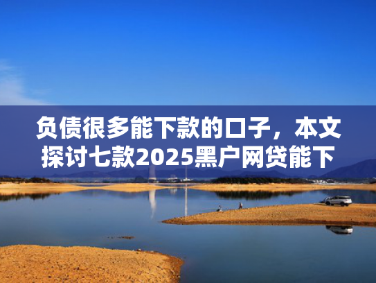 负债很多能下款的口子，本文探讨七款2025黑户网贷能下款的口子
