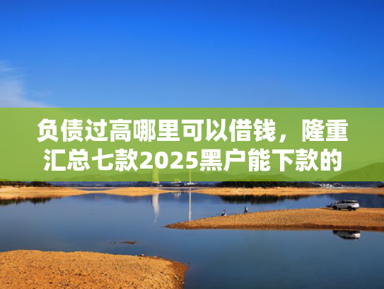 负债过高哪里可以借钱，隆重汇总七款2025黑户能下款的网贷