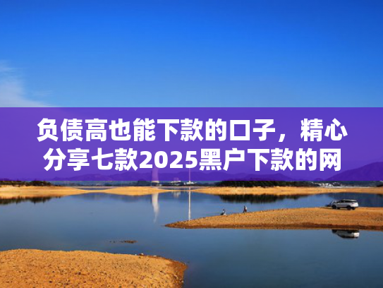 负债高也能下款的口子，精心分享七款2025黑户下款的网贷