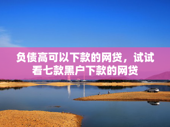 负债高可以下款的网贷，试试看七款黑户下款的网贷