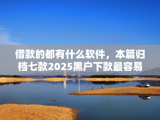 借款的都有什么软件，本篇归档七款2025黑户下款最容易的网贷