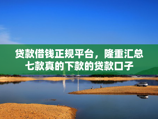 贷款借钱正规平台，隆重汇总七款真的下款的贷款口子