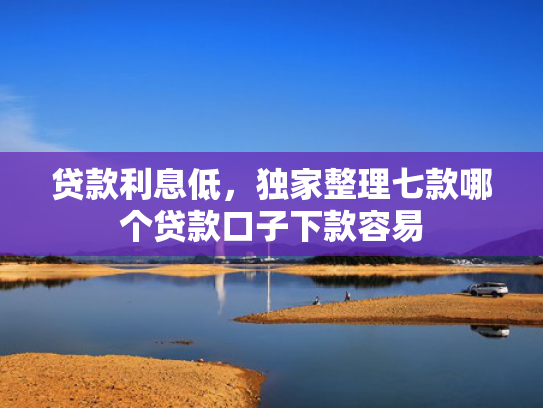 贷款利息低，独家整理七款哪个贷款口子下款容易