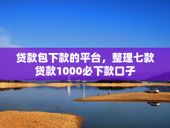 贷款包下款的平台，整理七款贷款1000必下款口子