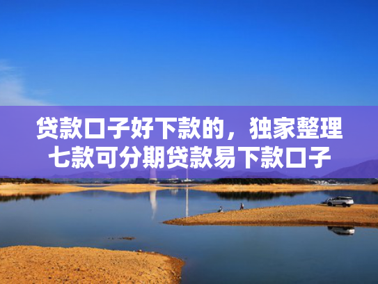 贷款口子好下款的，独家整理七款可分期贷款易下款口子