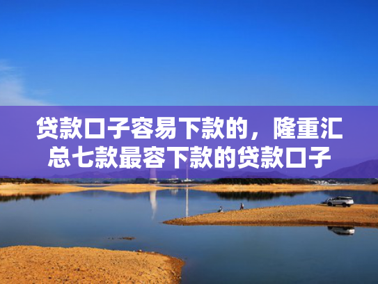 贷款口子容易下款的，隆重汇总七款最容下款的贷款口子