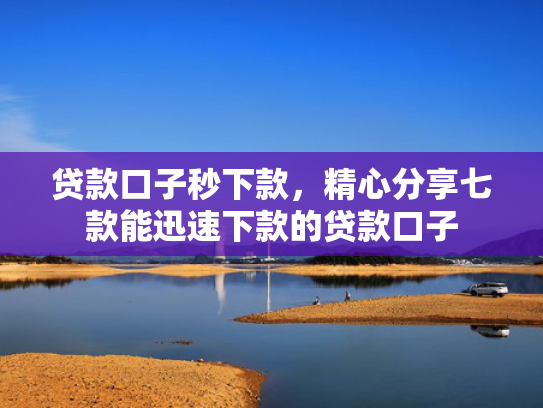 贷款口子秒下款，精心分享七款能迅速下款的贷款口子