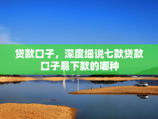 贷款口子，深度细说七款贷款口子易下款的哪种