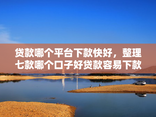 贷款哪个平台下款快好，整理七款哪个口子好贷款容易下款