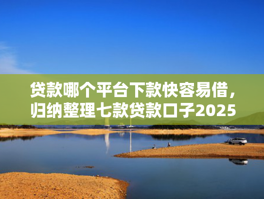 贷款哪个平台下款快容易借，归纳整理七款贷款口子2025下款