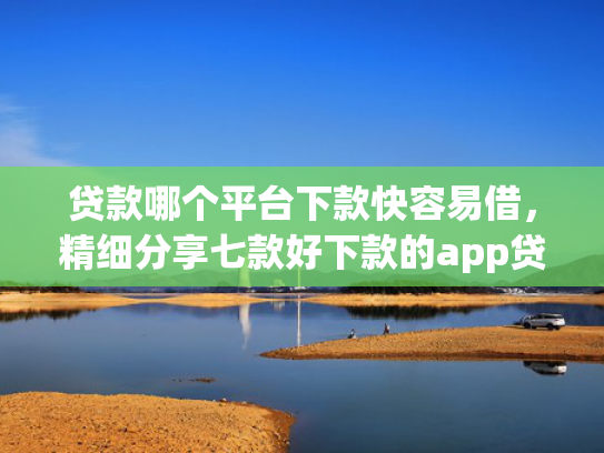 贷款哪个平台下款快容易借，精细分享七款好下款的app贷款口子