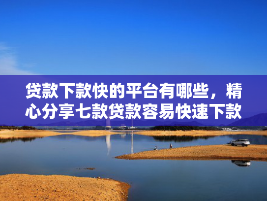 贷款下款快的平台有哪些，精心分享七款贷款容易快速下款的口子