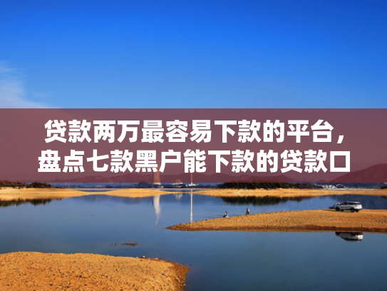 贷款两万最容易下款的平台，盘点七款黑户能下款的贷款口子