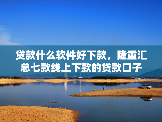 贷款什么软件好下款，隆重汇总七款线上下款的贷款口子