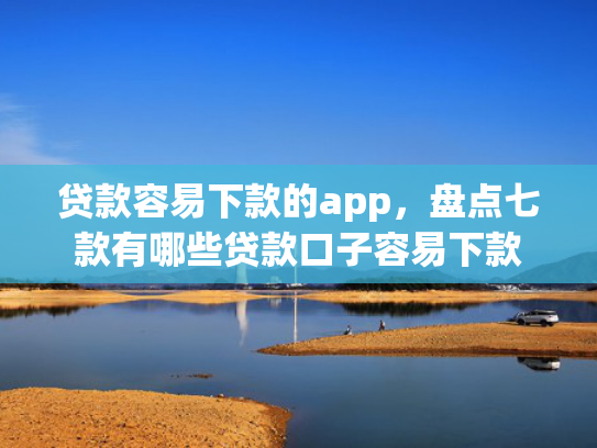 贷款容易下款的app，盘点七款有哪些贷款口子容易下款