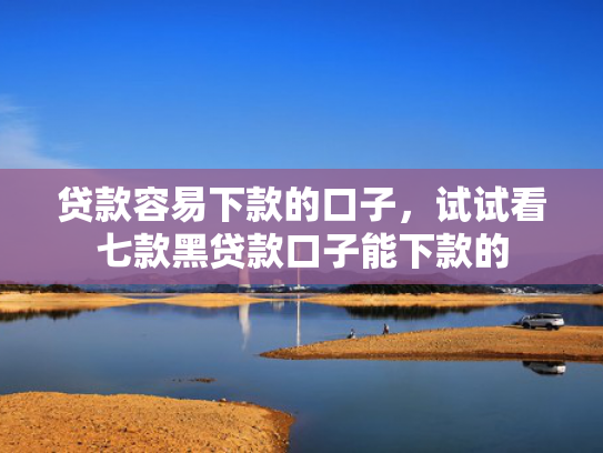 贷款容易下款的口子，试试看七款黑贷款口子能下款的