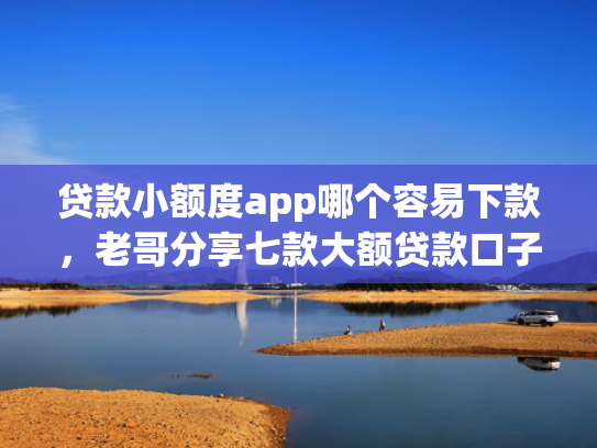 贷款小额度app哪个容易下款，老哥分享七款大额贷款口子好下款吗