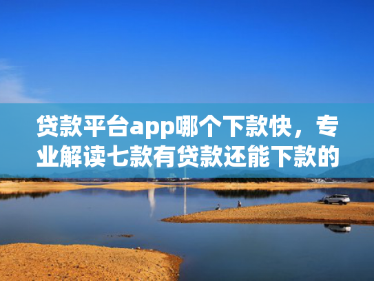 贷款平台app哪个下款快，专业解读七款有贷款还能下款的口子